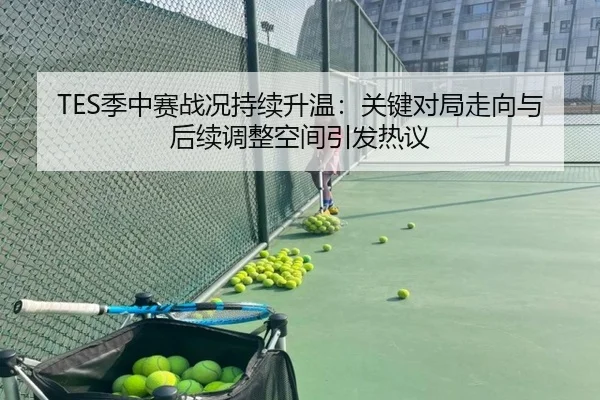 TES季中赛战况持续升温：关键对局走向与后续调整空间引发热议（kaiyun）